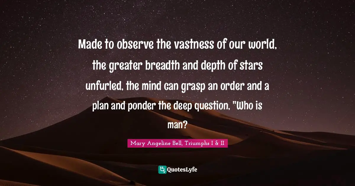 Made to observe the vastness of our world, the greater breadth and depth of stars unfurled, the mind can grasp an order and a plan and ponder the deep question, "Who is man?