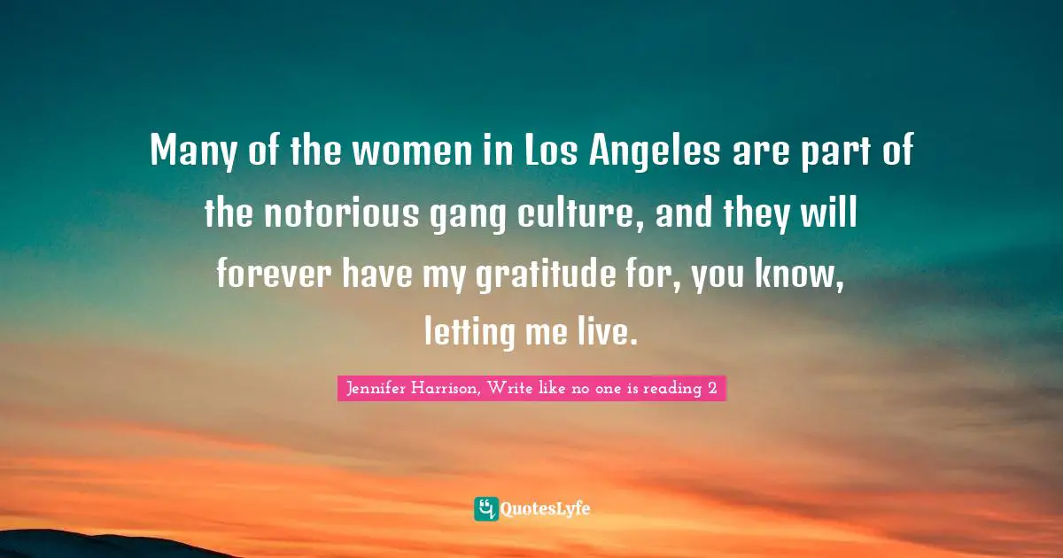 Many of the women in Los Angeles are part of the notorious gang culture, and they will forever have my gratitude for, you know, letting me live.