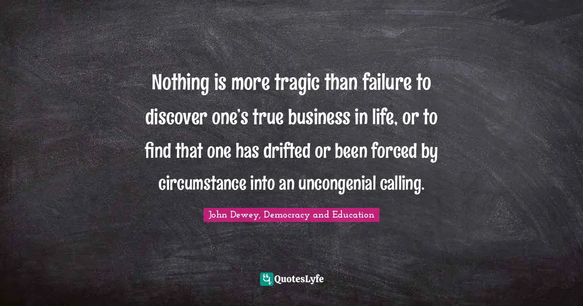 Nothing is more tragic than failure to discover one’s true business in life, or to find that one has drifted or been forced by circumstance into an uncongenial calling.