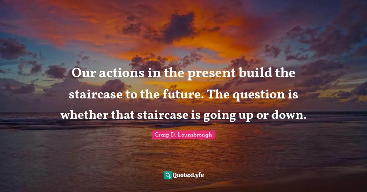 Our actions in the present build the staircase to the future. The question is whether that staircase is going up or down.
