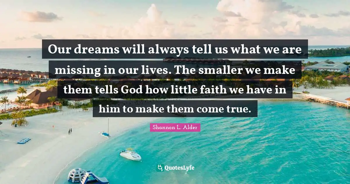 Our dreams will always tell us what we are missing in our lives. The smaller we make them tells God how little faith we have in him to make them come true.