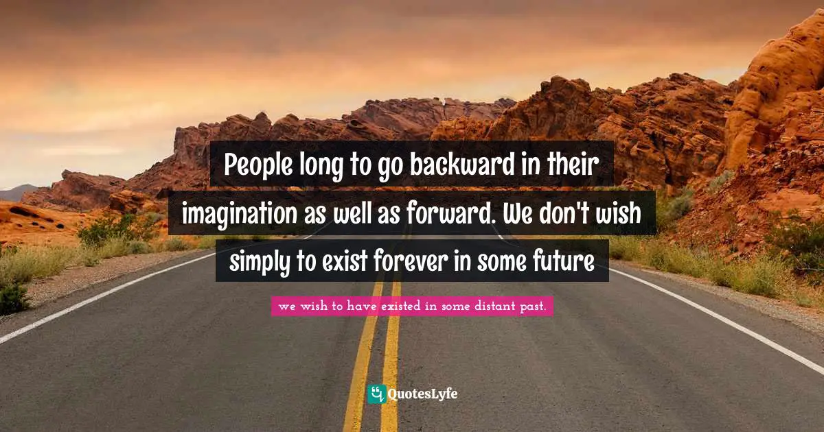 People long to go backward in their imagination as well as forward. We don't wish simply to exist forever in some future
