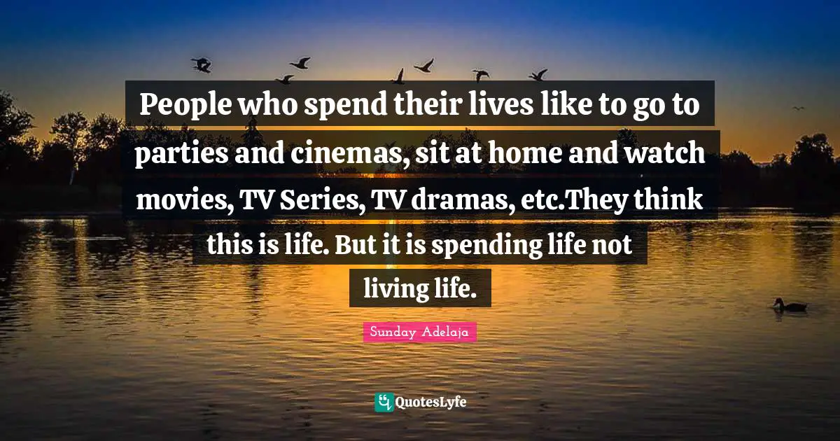 People who spend their lives like to go to parties and cinemas, sit at home and watch movies, TV Series, TV dramas, etc.They think this is life. But it is spending life not living life.