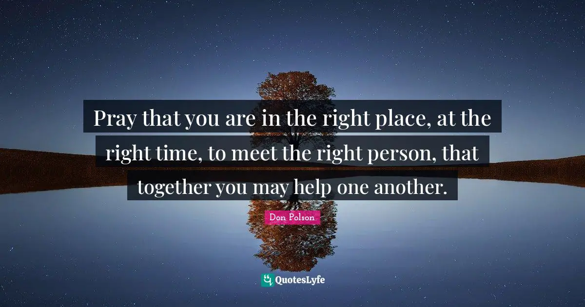 Pray that you are in the right place, at the right time, to meet the right person, that together you may help one another.