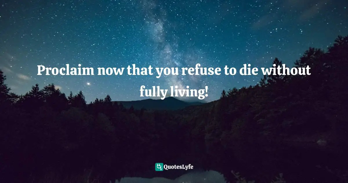 Proclaim now that you refuse to die without fully living!