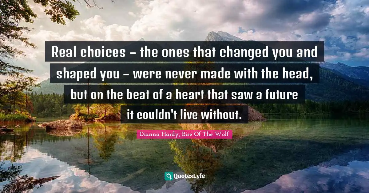 Real choices – the ones that changed you and shaped you – were never made with the head, but on the beat of a heart that saw a future it couldn't live without.