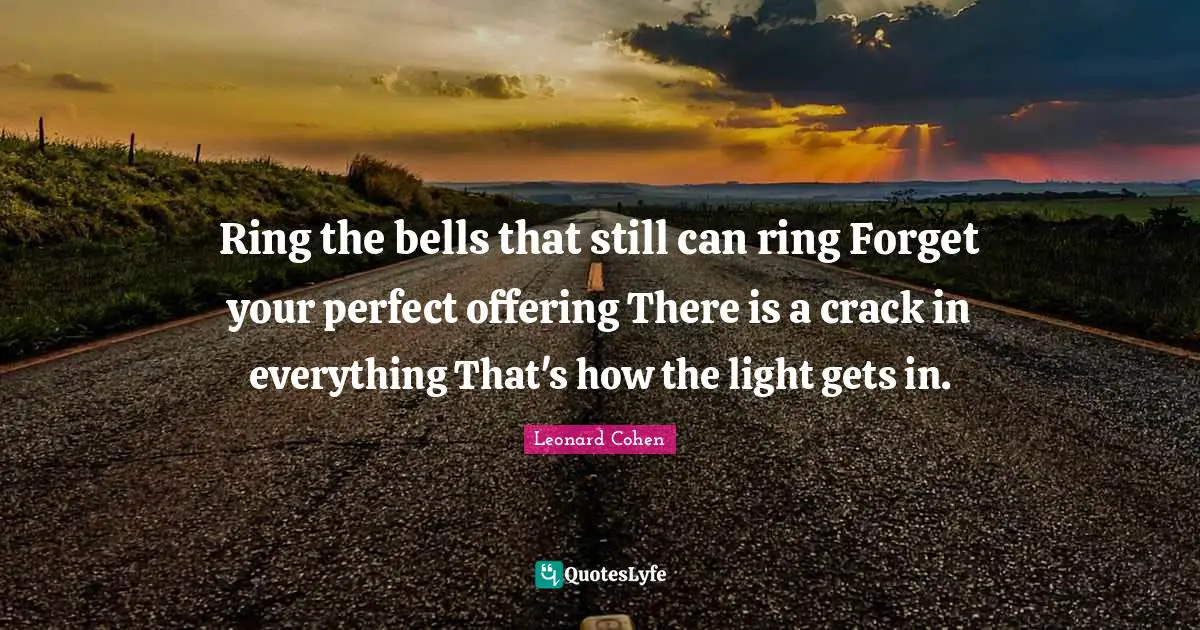 Ring the bells that still can ring Forget your perfect offering There is a crack in everything That's how the light gets in.