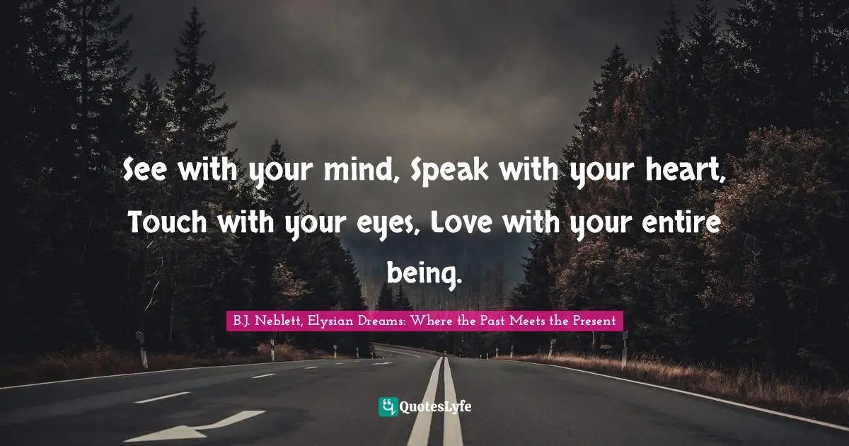 See with your mind, Speak with your heart, Touch with your eyes, Love with your entire being.