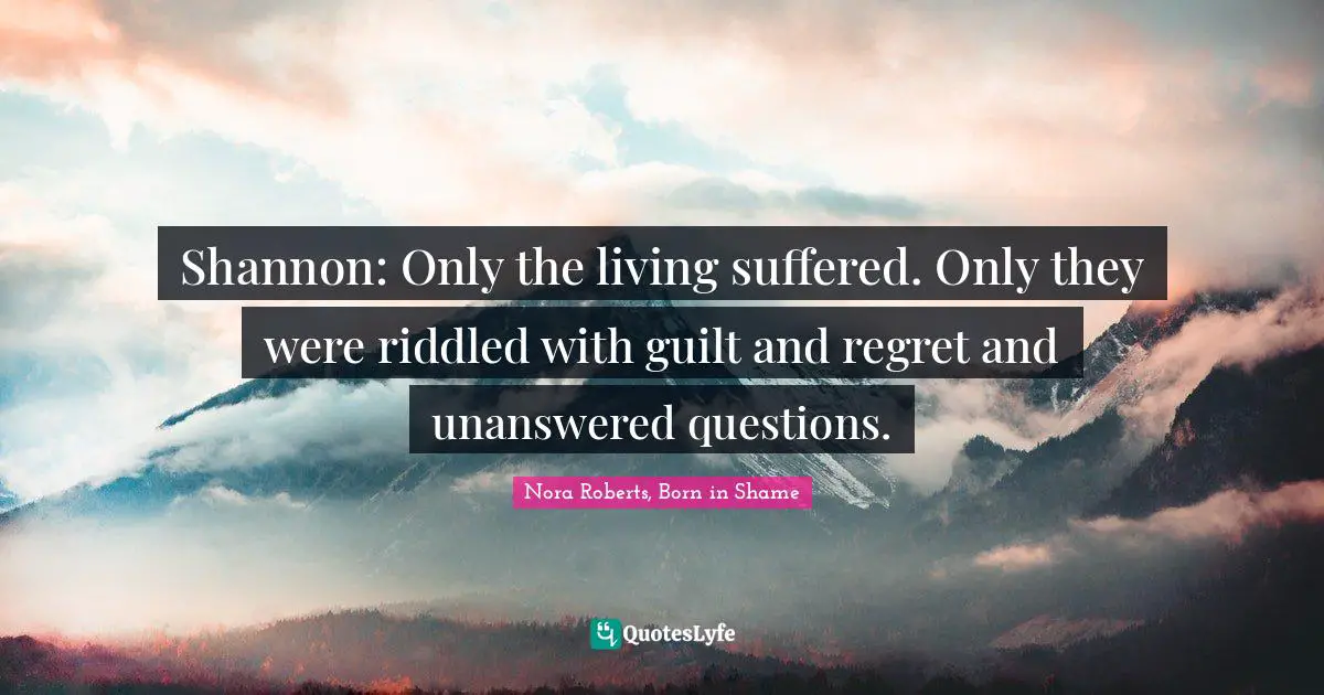 Shannon: Only the living suffered. Only they were riddled with guilt and regret and unanswered questions.