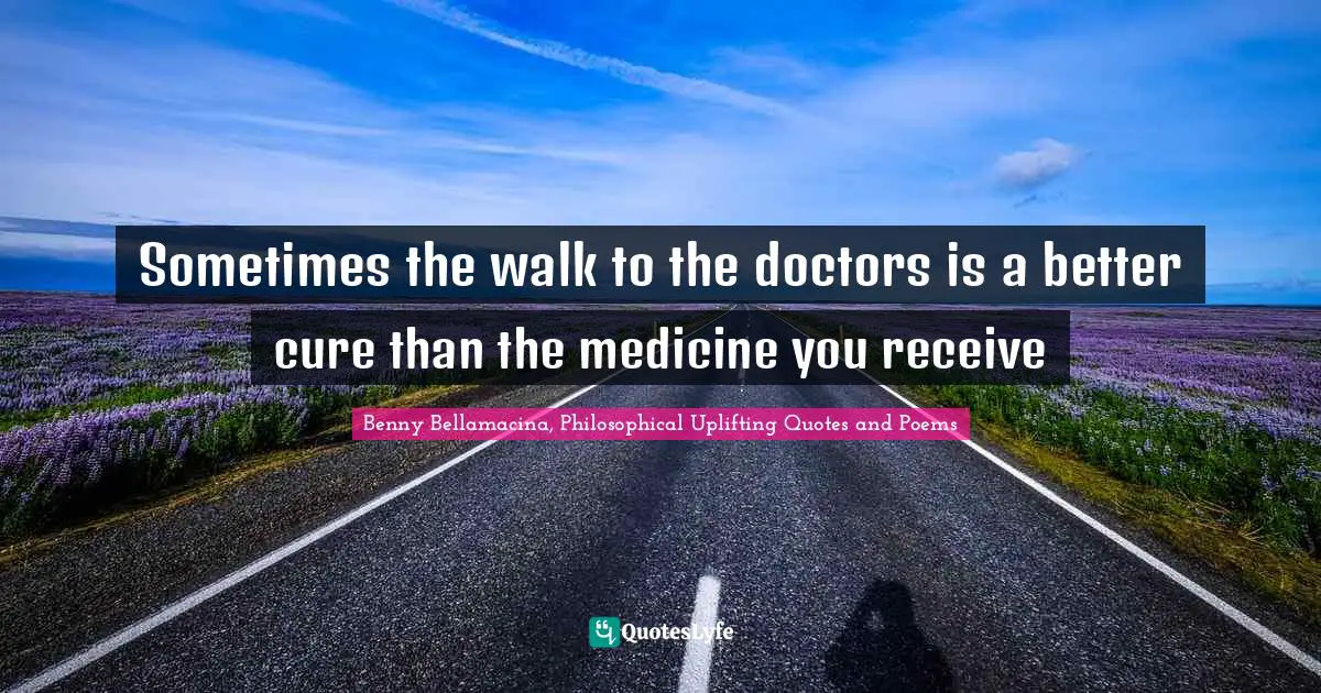 Benny Bellamacina, Philosophical Uplifting Quotes And Poems Quotes: "Sometimes the walk to the doctors is a better cure than the medicine you receive"