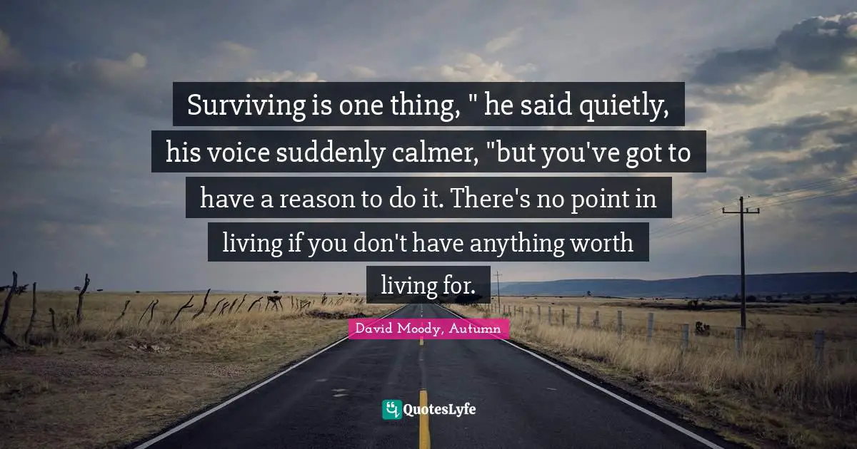 Surviving is one thing, " he said quietly, his voice suddenly calmer, "but you've got to have a reason to do it. There's no point in living if you don't have anything worth living for.