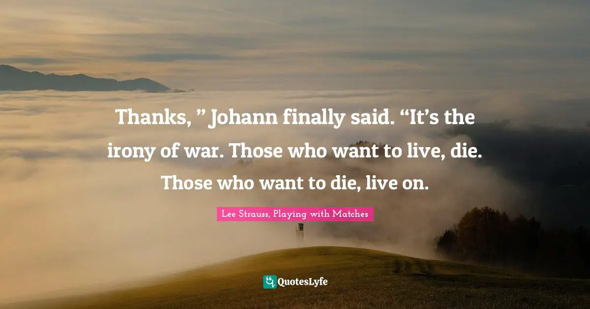 Thanks, ” Johann finally said. “It’s the irony of war. Those who want to live, die. Those who want to die, live on.