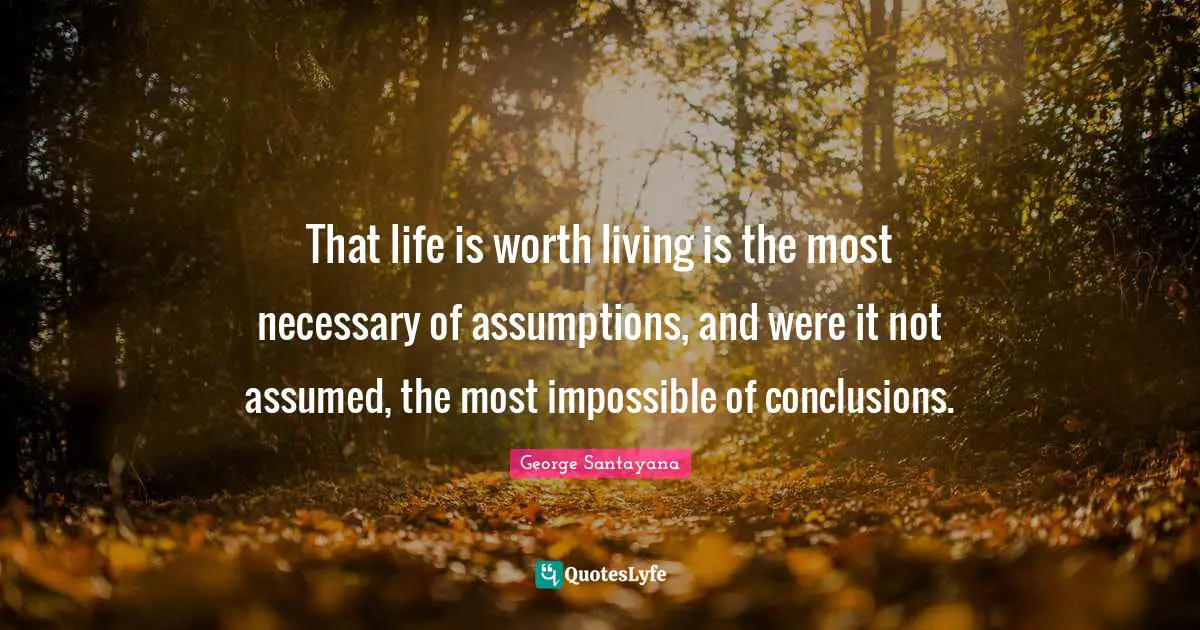 That life is worth living is the most necessary of assumptions, and were it not assumed, the most impossible of conclusions.
