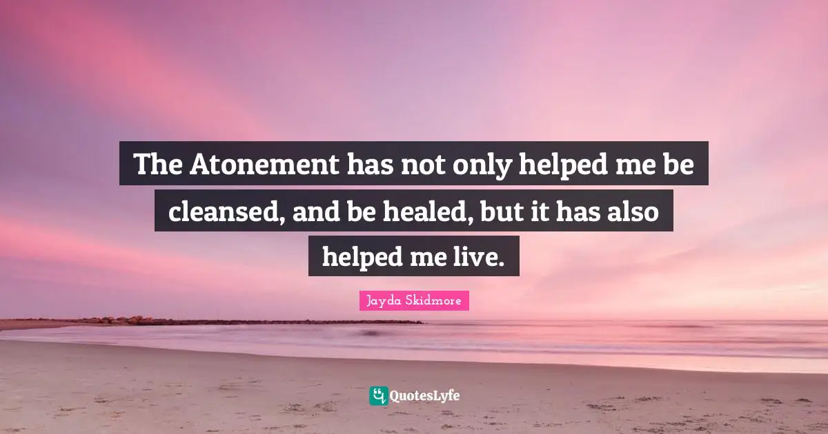 The Atonement has not only helped me be cleansed, and be healed, but it has also helped me live.