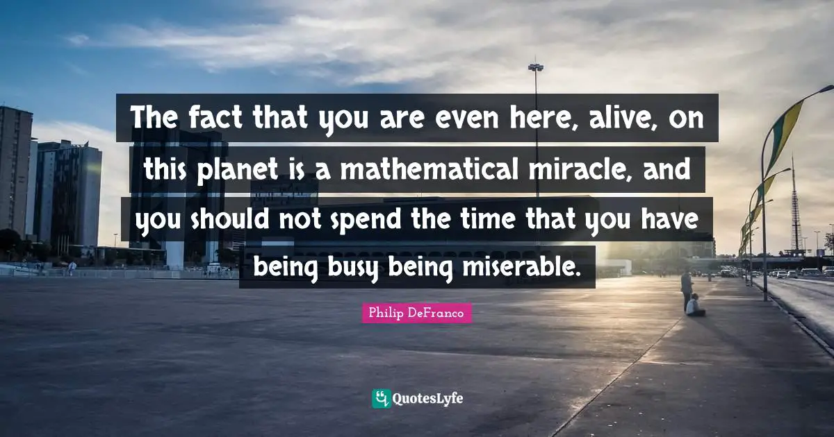 Living Life Quotes: "The fact that you are even here, alive, on this planet is a mathematical miracle, and you should not spend the time that you have being busy being miserable."