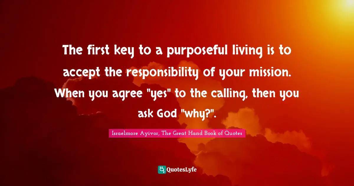 The first key to a purposeful living is to accept the responsibility of your mission. When you agree "yes" to the calling, then you ask God "why?".