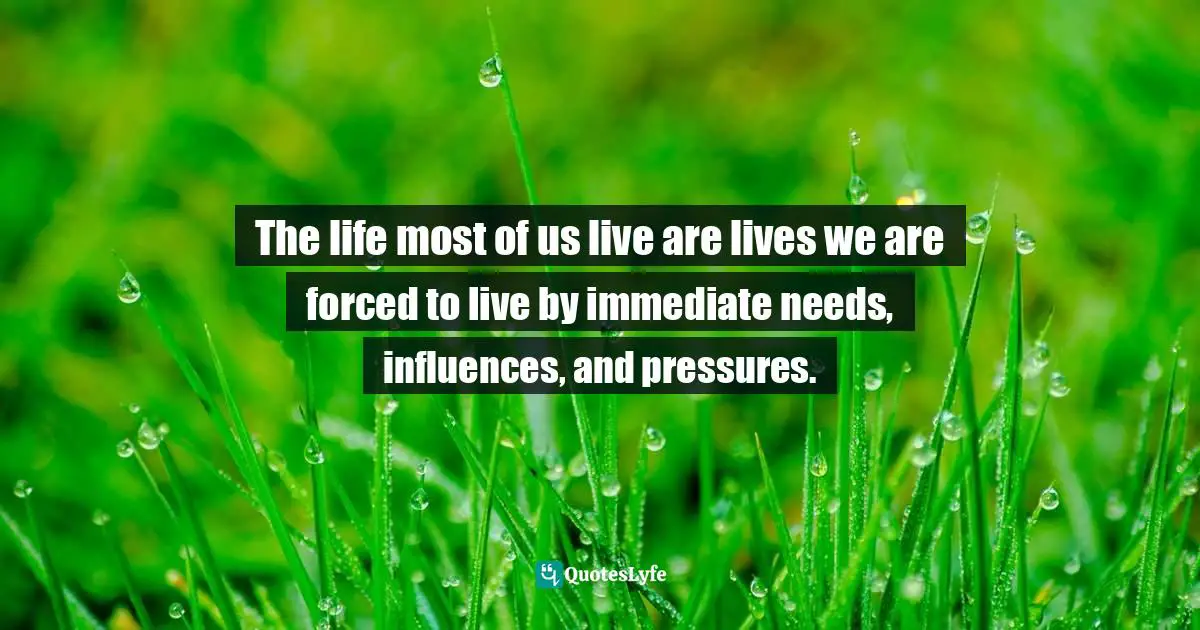 The life most of us live are lives we are forced to live by immediate needs, influences, and pressures.