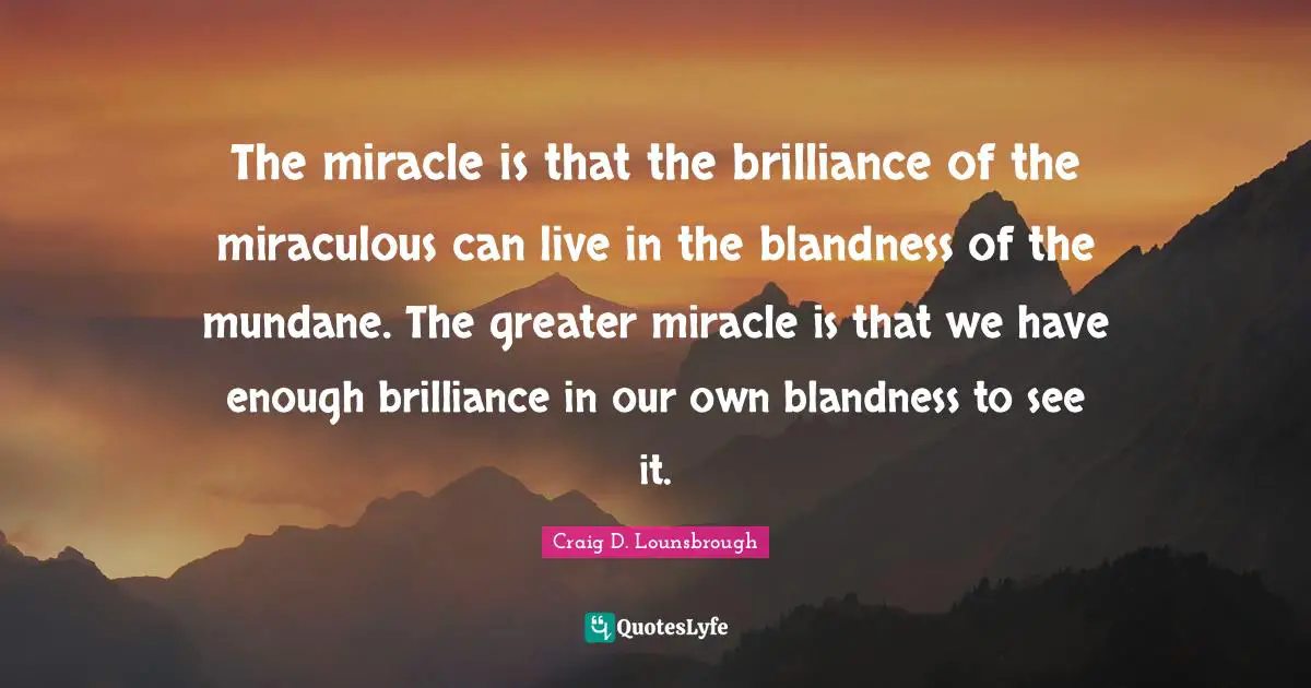 The miracle is that the brilliance of the miraculous can live in the blandness of the mundane. The greater miracle is that we have enough brilliance in our own blandness to see it.