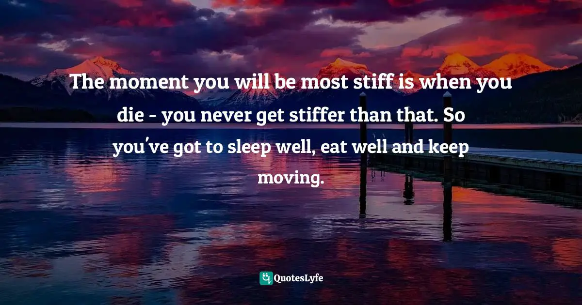 The moment you will be most stiff is when you die - you never get stiffer than that. So you've got to sleep well, eat well and keep moving.