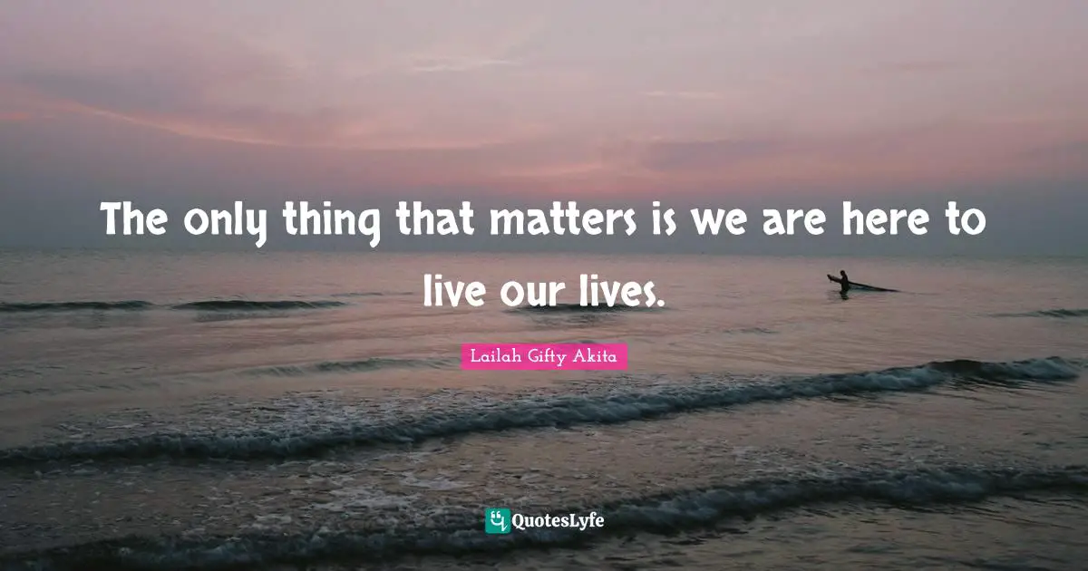 The only thing that matters is we are here to live our lives.