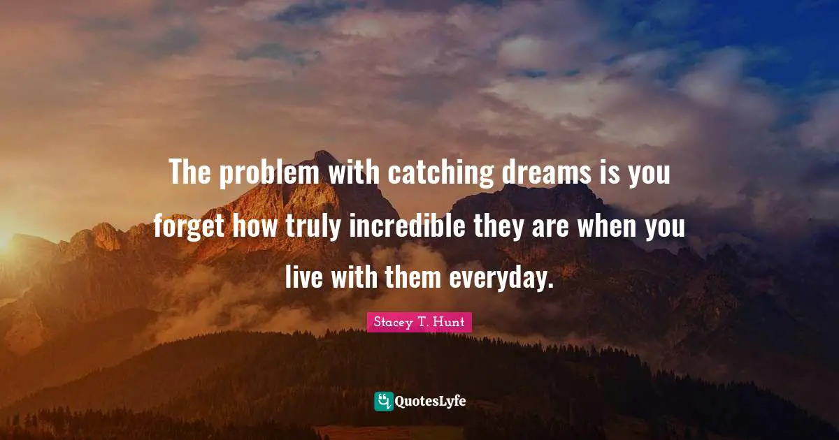 The problem with catching dreams is you forget how truly incredible they are when you live with them everyday.