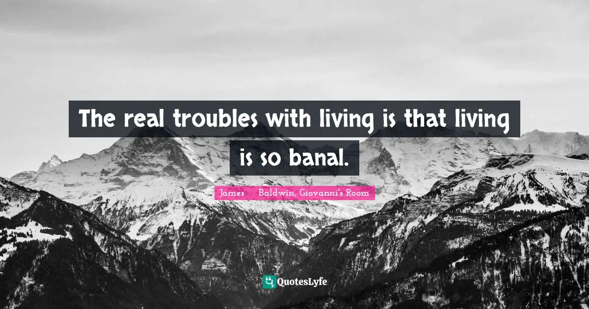 The real troubles with living is that living is so banal.