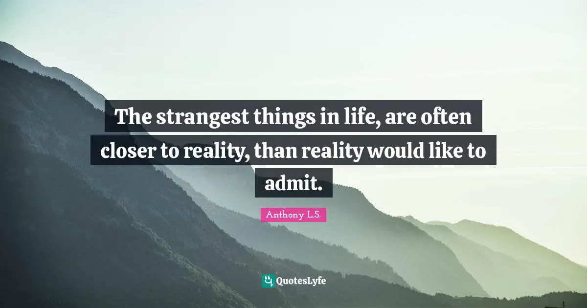 The strangest things in life, are often closer to reality, than reality would like to admit.