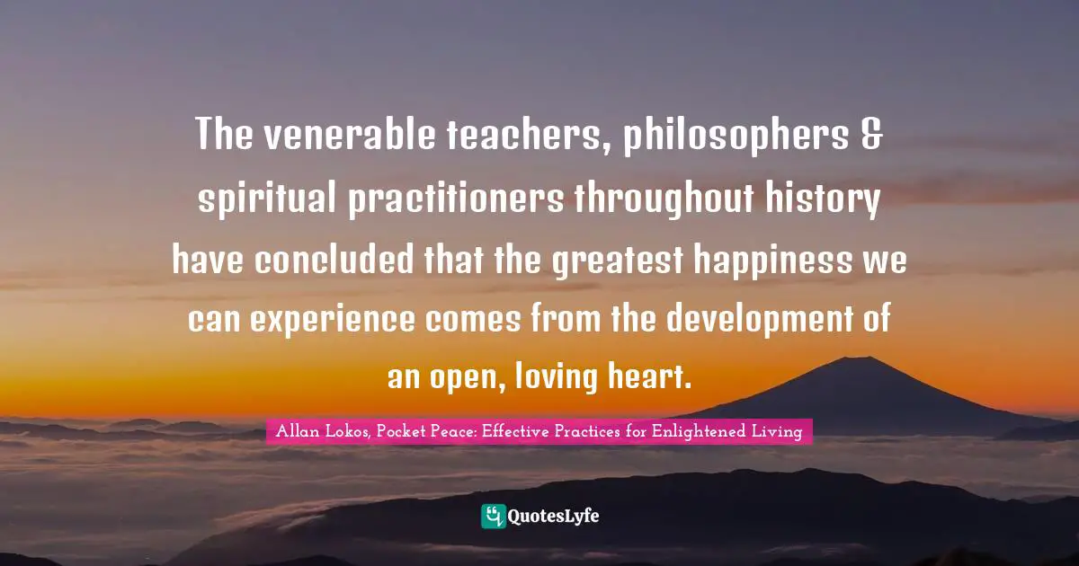 The venerable teachers, philosophers & spiritual practitioners throughout history have concluded that the greatest happiness we can experience comes from the development of an open, loving heart.