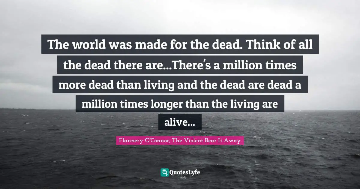 The world was made for the dead. Think of all the dead there are...There's a million times more dead than living and the dead are dead a million times longer than the living are alive...