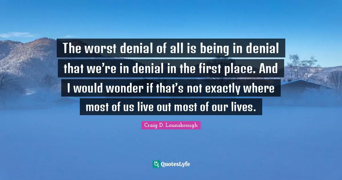 The worst denial of all is being in denial that we’re in denial in the first place. And I would wonder if that’s not exactly where most of us live out most of our lives.