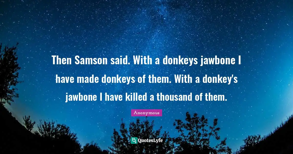Then Samson said. With a donkeys jawbone I have made donkeys of them. With a donkey's jawbone I have killed a thousand of them.