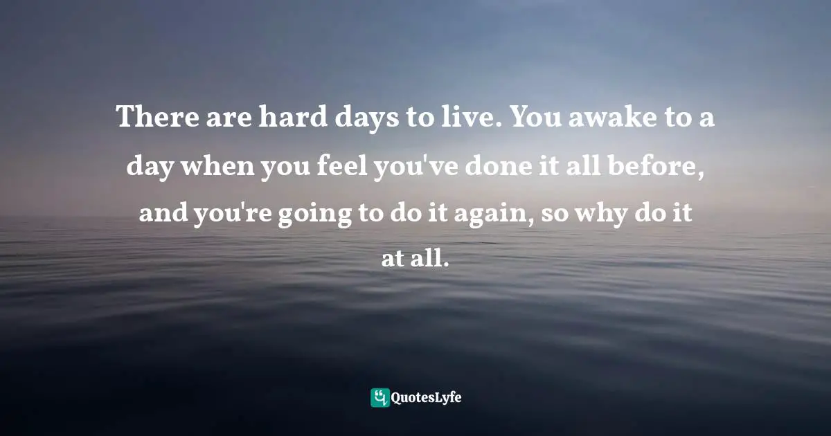 There are hard days to live. You awake to a day when you feel you've done it all before, and you're going to do it again, so why do it at all.