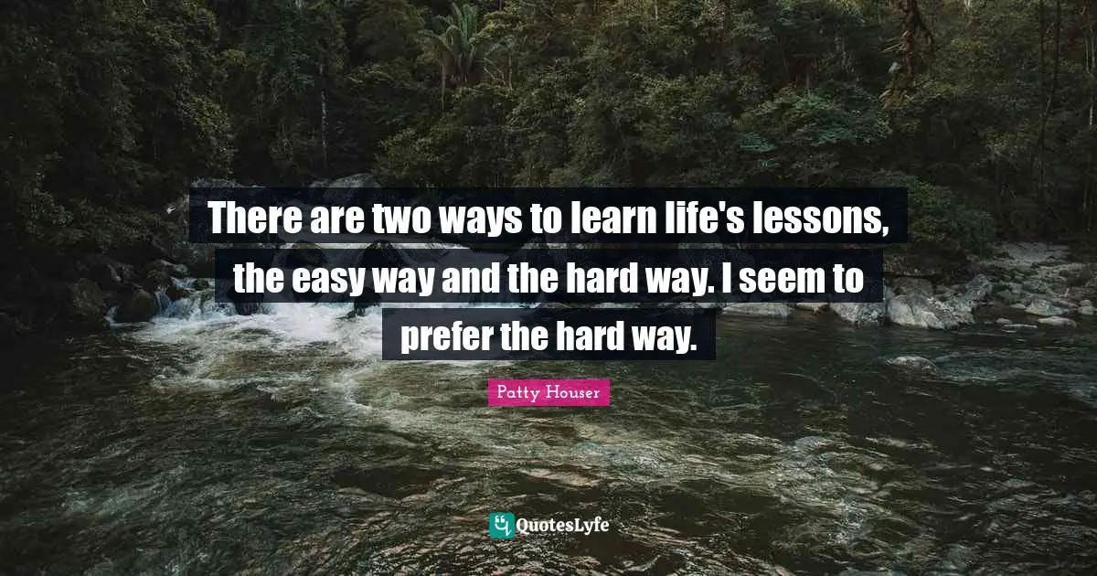 There are two ways to learn life's lessons, the easy way and the hard way. I seem to prefer the hard way.
