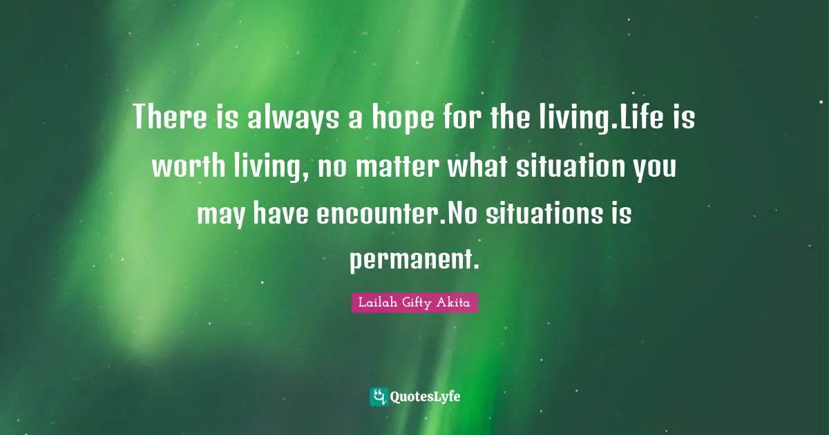 There is always a hope for the living.Life is worth living, no matter what situation you may have encounter.No situations is permanent.