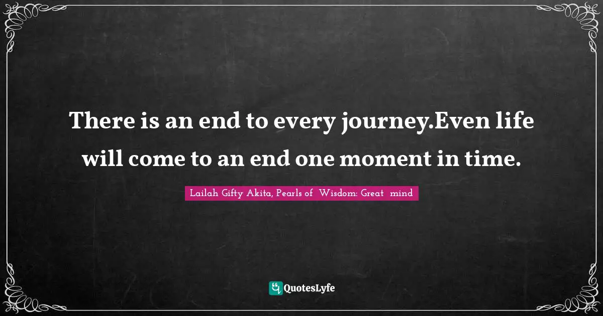 There is an end to every journey.Even life will come to an end one moment in time.