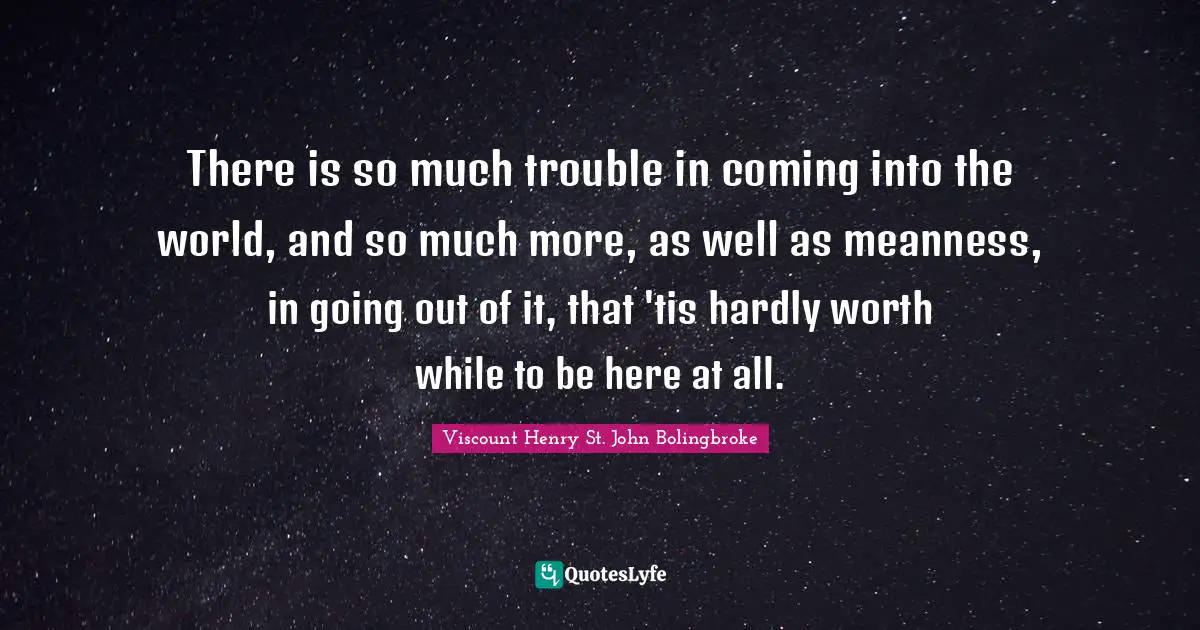 There is so much trouble in coming into the world, and so much more, as well as meanness, in going out of it, that 'tis hardly worth while to be here at all.