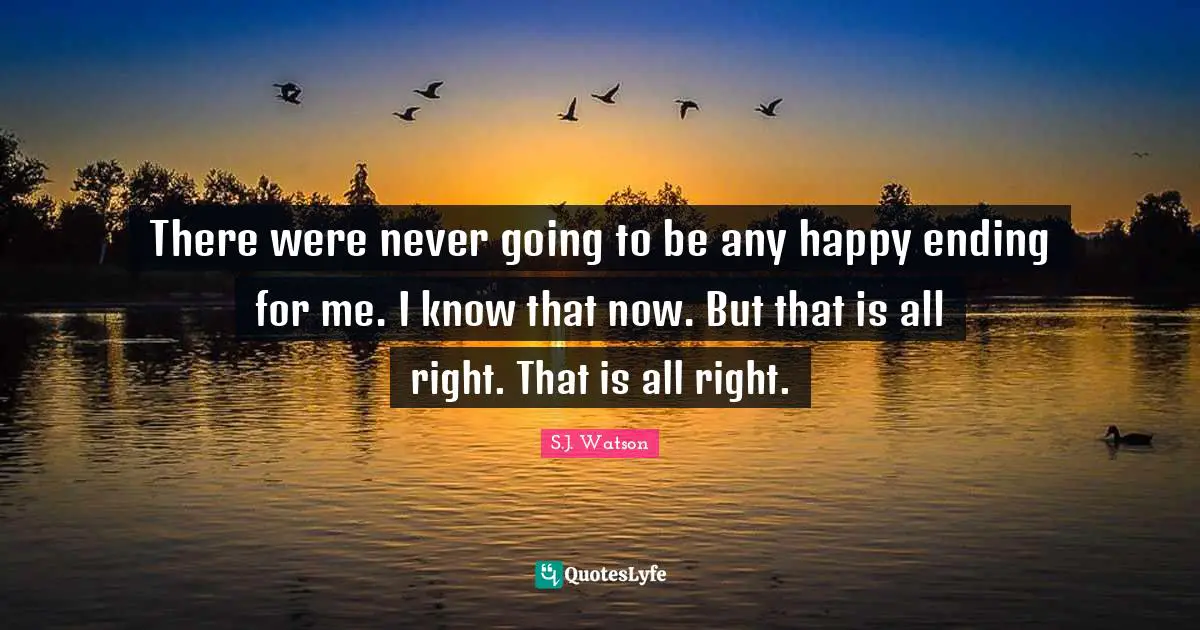 There were never going to be any happy ending for me. I know that now. But that is all right. That is all right.