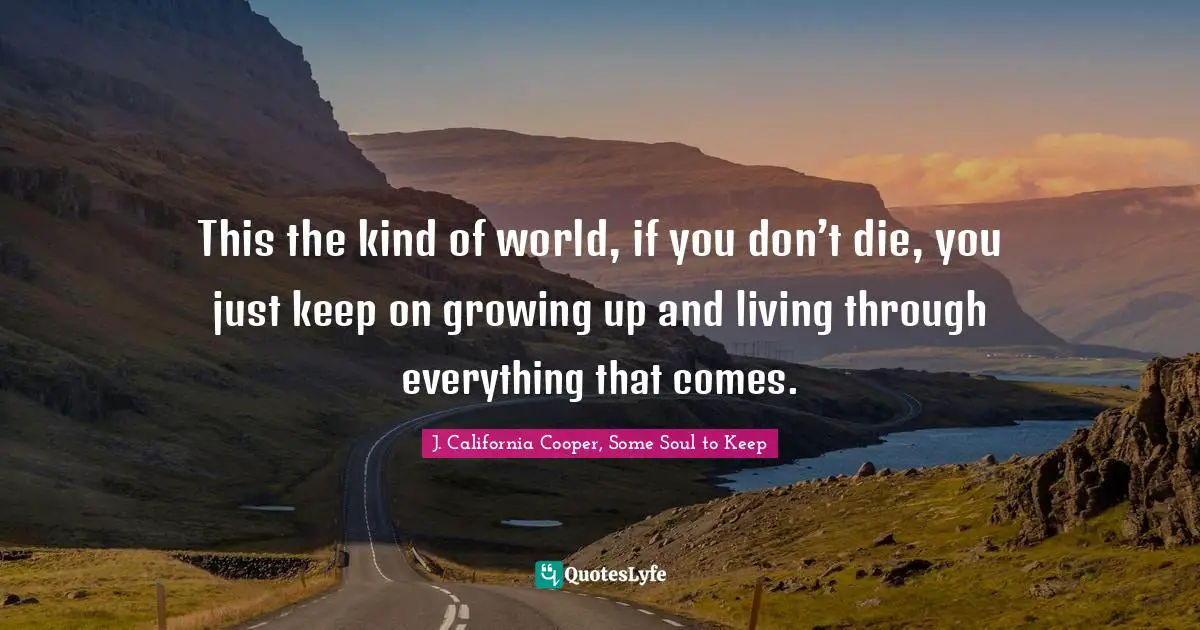This the kind of world, if you don’t die, you just keep on growing up and living through everything that comes.