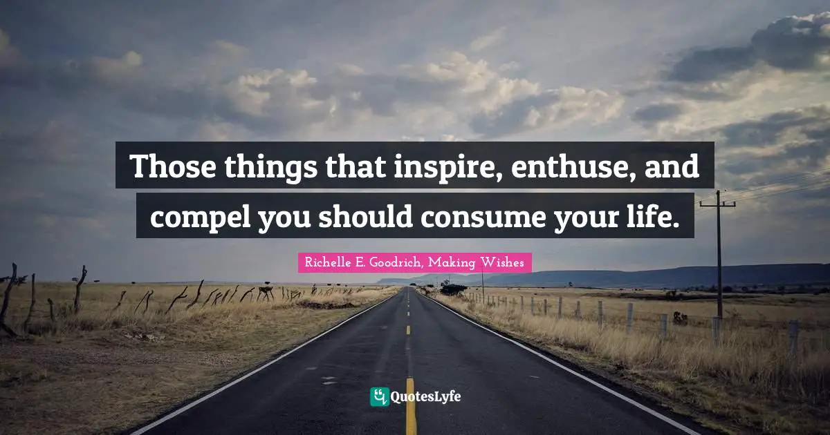 Those things that inspire, enthuse, and compel you should consume your life.