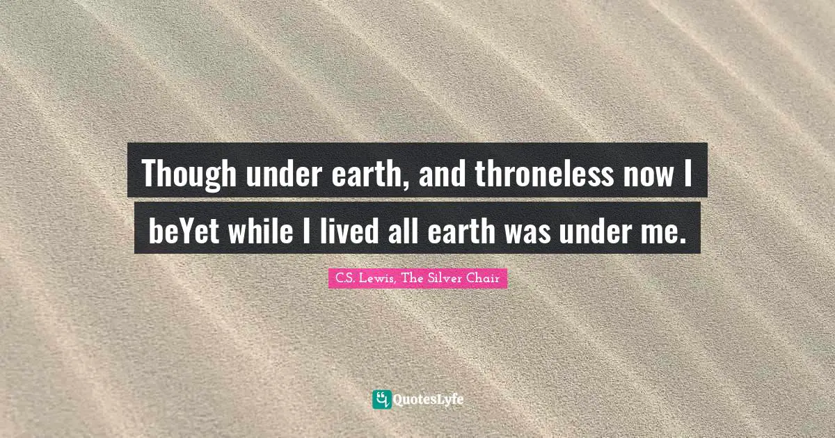 Though under earth, and throneless now I beYet while I lived all earth was under me.