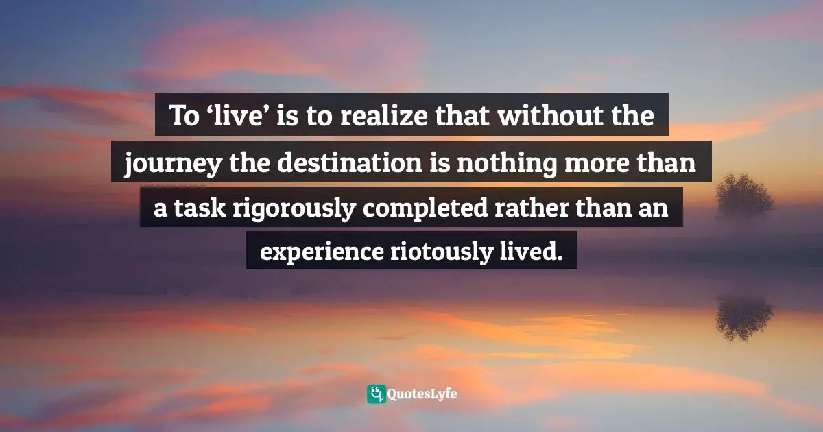 To ‘live’ is to realize that without the journey the destination is nothing more than a task rigorously completed rather than an experience riotously lived.