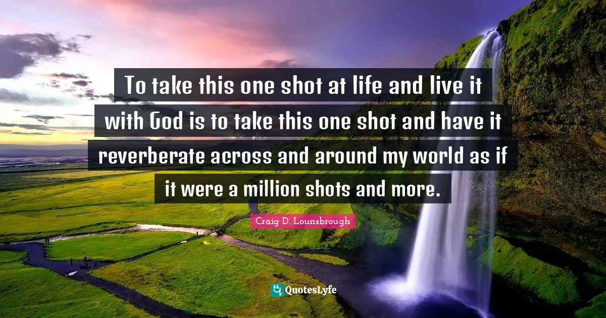To take this one shot at life and live it with God is to take this one shot and have it reverberate across and around my world as if it were a million shots and more.