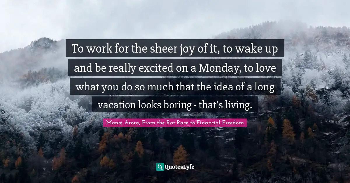 To work for the sheer joy of it, to wake up and be really excited on a Monday, to love what you do so much that the idea of a long vacation looks boring - that's living.