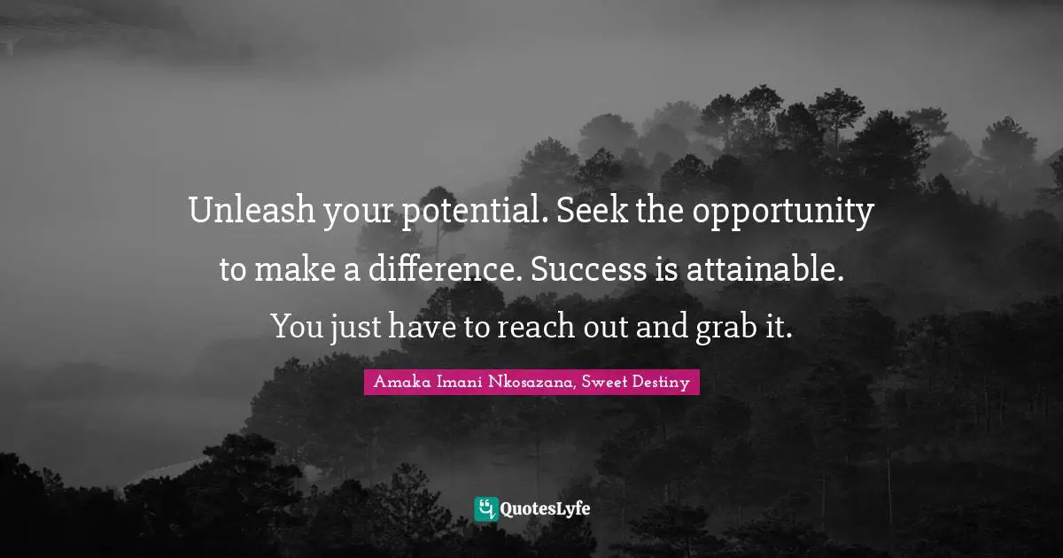 Unleash your potential. Seek the opportunity to make a difference. Success is attainable. You just have to reach out and grab it.