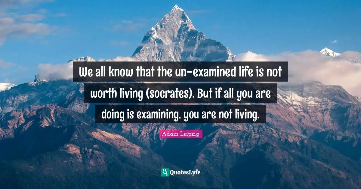 We all know that the un-examined life is not worth living (socrates). But if all you are doing is examining, you are not living.