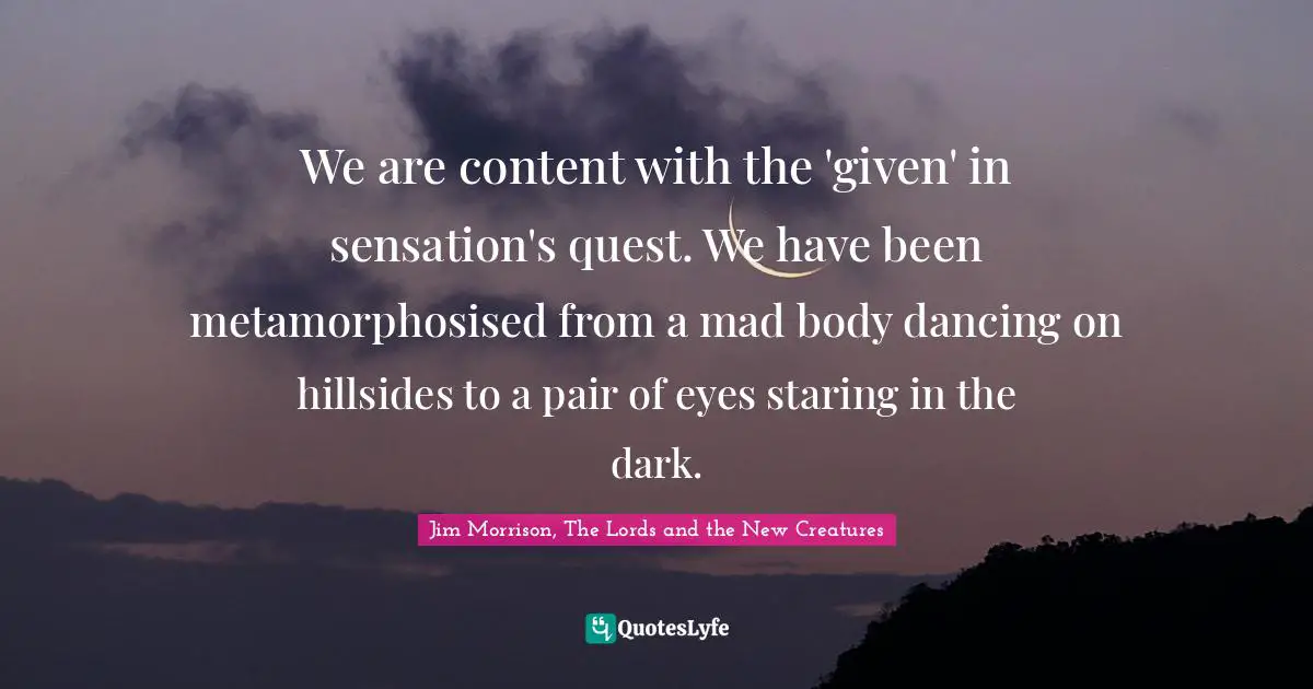 We are content with the 'given' in sensation's quest. We have been metamorphosised from a mad body dancing on hillsides to a pair of eyes staring in the dark.
