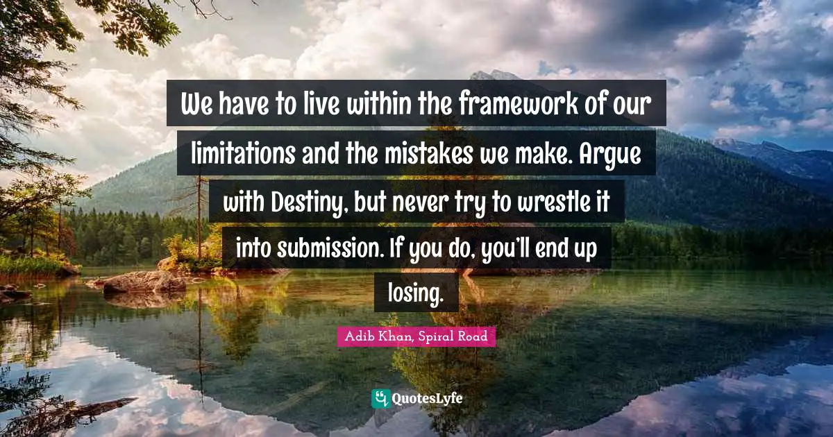 We have to live within the framework of our limitations and the mistakes we make. Argue with Destiny, but never try to wrestle it into submission. If you do, you’ll end up losing.