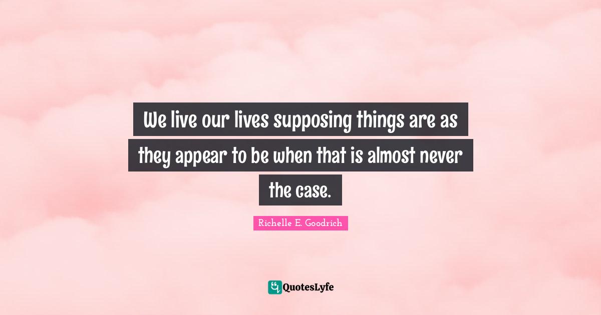 Richelle E. Goodrich Quotes: We live our lives supposing things are as they appear to be when that is almost never the case.