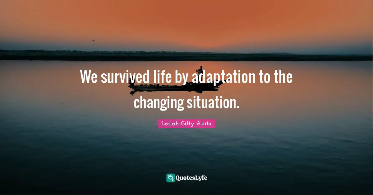 We survived life by adaptation to the changing situation.