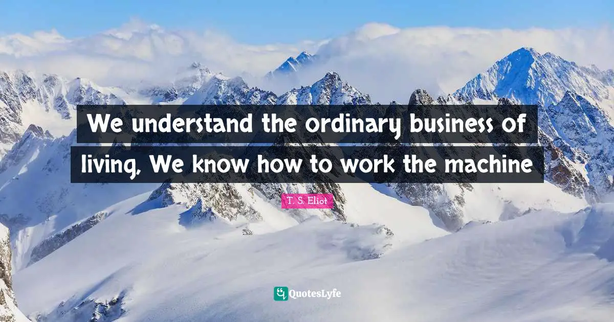 We understand the ordinary business of living, We know how to work the machine